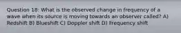 Question 18: What is the observed change in frequency of a wave when its source is moving towards an observer called? A) Redshift B) Blueshift C) Doppler shift D) Frequency shift