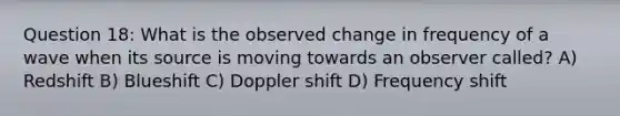 Question 18: What is the observed change in frequency of a wave when its source is moving towards an observer called? A) Redshift B) Blueshift C) Doppler shift D) Frequency shift