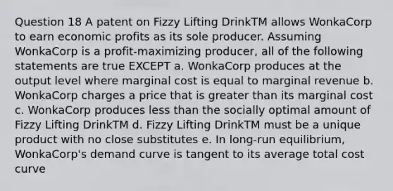 Question 18 A patent on Fizzy Lifting DrinkTM allows WonkaCorp to earn economic profits as its sole producer. Assuming WonkaCorp is a profit-maximizing producer, all of the following statements are true EXCEPT a. WonkaCorp produces at the output level where marginal cost is equal to marginal revenue b. WonkaCorp charges a price that is greater than its marginal cost c. WonkaCorp produces less than the socially optimal amount of Fizzy Lifting DrinkTM d. Fizzy Lifting DrinkTM must be a unique product with no close substitutes e. In long-run equilibrium, WonkaCorp's demand curve is tangent to its average total cost curve