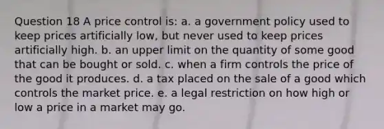 Question 18 A price control is: a. a government policy used to keep prices artificially low, but never used to keep prices artificially high. b. an upper limit on the quantity of some good that can be bought or sold. c. when a firm controls the price of the good it produces. d. a tax placed on the sale of a good which controls the market price. e. a legal restriction on how high or low a price in a market may go.