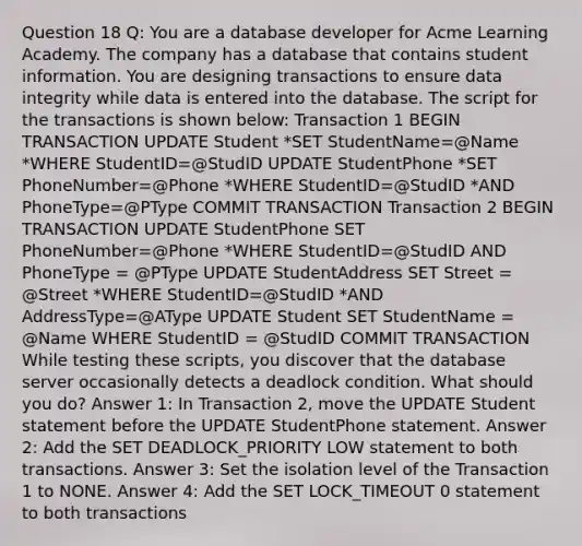 Question 18 Q: You are a database developer for Acme Learning Academy. The company has a database that contains student information. You are designing transactions to ensure data integrity while data is entered into the database. The script for the transactions is shown below: Transaction 1 BEGIN TRANSACTION UPDATE Student *SET StudentName=@Name *WHERE StudentID=@StudID UPDATE StudentPhone *SET PhoneNumber=@Phone *WHERE StudentID=@StudID *AND PhoneType=@PType COMMIT TRANSACTION Transaction 2 BEGIN TRANSACTION UPDATE StudentPhone SET PhoneNumber=@Phone *WHERE StudentID=@StudID AND PhoneType = @PType UPDATE StudentAddress SET Street = @Street *WHERE StudentID=@StudID *AND AddressType=@AType UPDATE Student SET StudentName = @Name WHERE StudentID = @StudID COMMIT TRANSACTION While testing these scripts, you discover that the database server occasionally detects a deadlock condition. What should you do? Answer 1: In Transaction 2, move the UPDATE Student statement before the UPDATE StudentPhone statement. Answer 2: Add the SET DEADLOCK_PRIORITY LOW statement to both transactions. Answer 3: Set the isolation level of the Transaction 1 to NONE. Answer 4: Add the SET LOCK_TIMEOUT 0 statement to both transactions