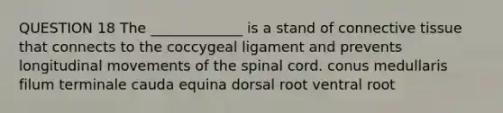 QUESTION 18 The _____________ is a stand of connective tissue that connects to the coccygeal ligament and prevents longitudinal movements of the spinal cord. conus medullaris filum terminale cauda equina dorsal root ventral root