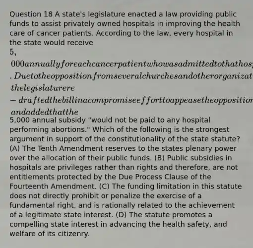 Question 18 A state's legislature enacted a law providing public funds to assist privately owned hospitals in improving the health care of cancer patients. According to the law, every hospital in the state would receive 5,000 annually for each cancer patient who was admitted to that hospital. Due to the opposition from several churches and other organizations, the legislature re-drafted the bill in a compromise effort to appease the opposition, and added that the5,000 annual subsidy "would not be paid to any hospital performing abortions." Which of the following is the strongest argument in support of the constitutionality of the state statute? (A) The Tenth Amendment reserves to the states plenary power over the allocation of their public funds. (B) Public subsidies in hospitals are privileges rather than rights and therefore, are not entitlements protected by the Due Process Clause of the Fourteenth Amendment. (C) The funding limitation in this statute does not directly prohibit or penalize the exercise of a fundamental right, and is rationally related to the achievement of a legitimate state interest. (D) The statute promotes a compelling state interest in advancing the health safety, and welfare of its citizenry.