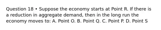 Question 18 • Suppose the economy starts at Point R. If there is a reduction in aggregate demand, then in the long run the economy moves to: A. Point O. B. Point Q. C. Point P. D. Point S