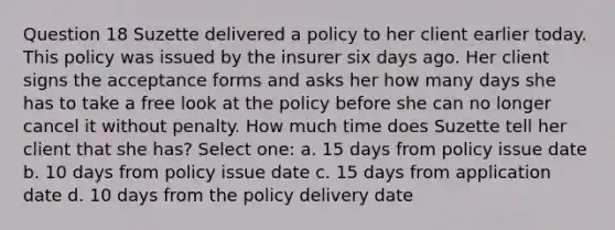 Question 18 Suzette delivered a policy to her client earlier today. This policy was issued by the insurer six days ago. Her client signs the acceptance forms and asks her how many days she has to take a free look at the policy before she can no longer cancel it without penalty. How much time does Suzette tell her client that she has? Select one: a. 15 days from policy issue date b. 10 days from policy issue date c. 15 days from application date d. 10 days from the policy delivery date