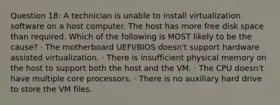 Question 18: A technician is unable to install virtualization software on a host computer. The host has more free disk space than required. Which of the following is MOST likely to be the cause? · The motherboard UEFI/BIOS doesn't support hardware assisted virtualization. · There is insufficient physical memory on the host to support both the host and the VM. · The CPU doesn't have multiple core processors. · There is no auxiliary hard drive to store the VM files.