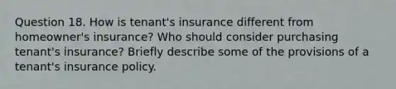 Question 18. How is tenant's insurance different from homeowner's insurance? Who should consider purchasing tenant's insurance? Briefly describe some of the provisions of a tenant's insurance policy.