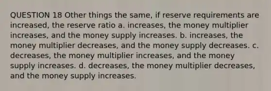 QUESTION 18 Other things the same, if reserve requirements are increased, the reserve ratio a. increases, the money multiplier increases, and the money supply increases. b. increases, the money multiplier decreases, and the money supply decreases. c. decreases, the money multiplier increases, and the money supply increases. d. decreases, the money multiplier decreases, and the money supply increases.