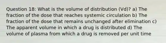 Question 18: What is the volume of distribution (Vd)? a) The fraction of the dose that reaches systemic circulation b) The fraction of the dose that remains unchanged after elimination c) The apparent volume in which a drug is distributed d) The volume of plasma from which a drug is removed per unit time