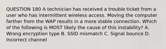 QUESTION 180 A technician has received a trouble ticket from a user who has intermittent wireless access. Moving the computer farther from the WAP results in a more stable connection. Which of the following is MOST likely the cause of this instability? A. Wrong encryption type B. SSID mismatch C. Signal bounce D. Incorrect channel