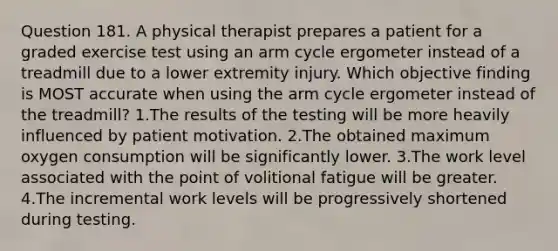 Question 181. A physical therapist prepares a patient for a graded exercise test using an arm cycle ergometer instead of a treadmill due to a lower extremity injury. Which objective finding is MOST accurate when using the arm cycle ergometer instead of the treadmill? 1.The results of the testing will be more heavily influenced by patient motivation. 2.The obtained maximum oxygen consumption will be significantly lower. 3.The work level associated with the point of volitional fatigue will be greater. 4.The incremental work levels will be progressively shortened during testing.