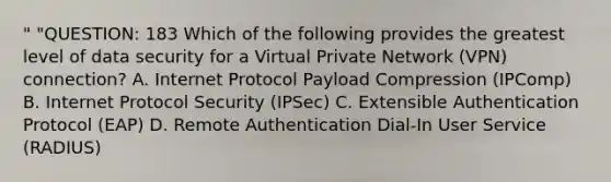 " "QUESTION: 183 Which of the following provides the greatest level of data security for a Virtual Private Network (VPN) connection? A. Internet Protocol Payload Compression (IPComp) B. Internet Protocol Security (IPSec) C. Extensible Authentication Protocol (EAP) D. Remote Authentication Dial-In User Service (RADIUS)