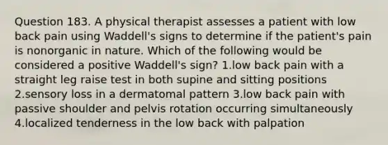 Question 183. A physical therapist assesses a patient with low back pain using Waddell's signs to determine if the patient's pain is nonorganic in nature. Which of the following would be considered a positive Waddell's sign? 1.low back pain with a straight leg raise test in both supine and sitting positions 2.sensory loss in a dermatomal pattern 3.low back pain with passive shoulder and pelvis rotation occurring simultaneously 4.localized tenderness in the low back with palpation