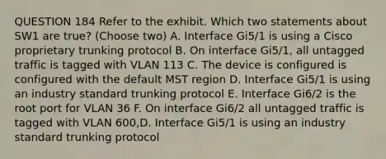 QUESTION 184 Refer to the exhibit. Which two statements about SW1 are true? (Choose two) A. Interface Gi5/1 is using a Cisco proprietary trunking protocol B. On interface Gi5/1, all untagged traffic is tagged with VLAN 113 C. The device is configured is configured with the default MST region D. Interface Gi5/1 is using an industry standard trunking protocol E. Interface Gi6/2 is the root port for VLAN 36 F. On interface Gi6/2 all untagged traffic is tagged with VLAN 600,D. Interface Gi5/1 is using an industry standard trunking protocol