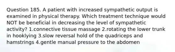 Question 185. A patient with increased sympathetic output is examined in physical therapy. Which treatment technique would NOT be beneficial in decreasing the level of sympathetic activity? 1.connective tissue massage 2.rotating the lower trunk in hooklying 3.slow reversal hold of the quadriceps and hamstrings 4.gentle manual pressure to the abdomen