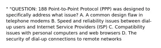 " "QUESTION: 188 Point-to-Point Protocol (PPP) was designed to specifically address what issue? A. A common design flaw in telephone modems B. Speed and reliability issues between dial-up users and Internet Service Providers (ISP) C. Compatibility issues with personal computers and web browsers D. The security of dial-up connections to remote networks