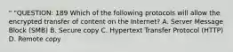 " "QUESTION: 189 Which of the following protocols will allow the encrypted transfer of content on the Internet? A. Server Message Block (SMB) B. Secure copy C. Hypertext Transfer Protocol (HTTP) D. Remote copy