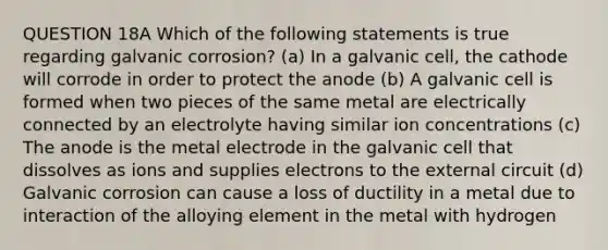 QUESTION 18A Which of the following statements is true regarding galvanic corrosion? (a) In a galvanic cell, the cathode will corrode in order to protect the anode (b) A galvanic cell is formed when two pieces of the same metal are electrically connected by an electrolyte having similar ion concentrations (c) The anode is the metal electrode in the galvanic cell that dissolves as ions and supplies electrons to the external circuit (d) Galvanic corrosion can cause a loss of ductility in a metal due to interaction of the alloying element in the metal with hydrogen