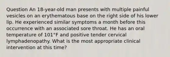 Question An 18-year-old man presents with multiple painful vesicles on an erythematous base on the right side of his lower lip. He experienced similar symptoms a month before this occurrence with an associated sore throat. He has an oral temperature of 101°F and positive tender cervical lymphadenopathy. What is the most appropriate clinical intervention at this time?