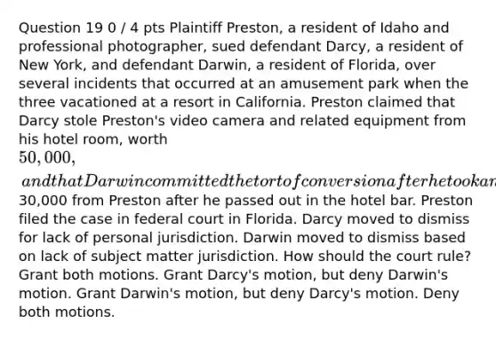 Question 19 0 / 4 pts Plaintiff Preston, a resident of Idaho and professional photographer, sued defendant Darcy, a resident of New York, and defendant Darwin, a resident of Florida, over several incidents that occurred at an amusement park when the three vacationed at a resort in California. Preston claimed that Darcy stole Preston's video camera and related equipment from his hotel room, worth 50,000, and that Darwin committed the tort of conversion after he took an expensive ring worth30,000 from Preston after he passed out in the hotel bar. Preston filed the case in federal court in Florida. Darcy moved to dismiss for lack of personal jurisdiction. Darwin moved to dismiss based on lack of subject matter jurisdiction. How should the court rule? Grant both motions. Grant Darcy's motion, but deny Darwin's motion. Grant Darwin's motion, but deny Darcy's motion. Deny both motions.