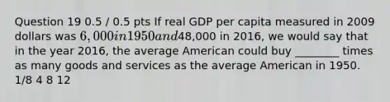 Question 19 0.5 / 0.5 pts If real GDP per capita measured in 2009 dollars was 6,000 in 1950 and48,000 in 2016, we would say that in the year 2016, the average American could buy ________ times as many goods and services as the average American in 1950. 1/8 4 8 12