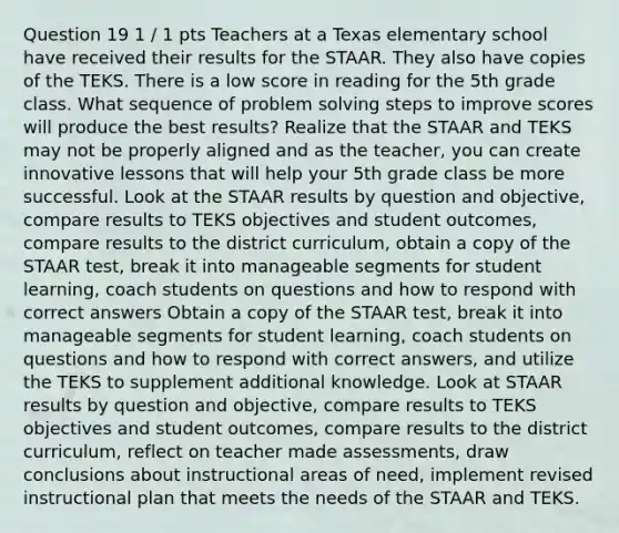 Question 19 1 / 1 pts Teachers at a Texas elementary school have received their results for the STAAR. They also have copies of the TEKS. There is a low score in reading for the 5th grade class. What sequence of problem solving steps to improve scores will produce the best results? Realize that the STAAR and TEKS may not be properly aligned and as the teacher, you can create innovative lessons that will help your 5th grade class be more successful. Look at the STAAR results by question and objective, compare results to TEKS objectives and student outcomes, compare results to the district curriculum, obtain a copy of the STAAR test, break it into manageable segments for student learning, coach students on questions and how to respond with correct answers Obtain a copy of the STAAR test, break it into manageable segments for student learning, coach students on questions and how to respond with correct answers, and utilize the TEKS to supplement additional knowledge. Look at STAAR results by question and objective, compare results to TEKS objectives and student outcomes, compare results to the district curriculum, reflect on teacher made assessments, draw conclusions about instructional areas of need, implement revised instructional plan that meets the needs of the STAAR and TEKS.