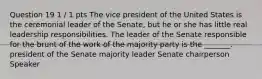 Question 19 1 / 1 pts The vice president of the United States is the ceremonial leader of the Senate, but he or she has little real leadership responsibilities. The leader of the Senate responsible for the brunt of the work of the majority party is the _______. president of the Senate majority leader Senate chairperson Speaker