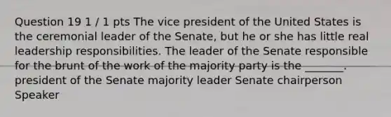 Question 19 1 / 1 pts The vice president of the United States is the ceremonial leader of the Senate, but he or she has little real leadership responsibilities. The leader of the Senate responsible for the brunt of the work of the majority party is the _______. president of the Senate majority leader Senate chairperson Speaker