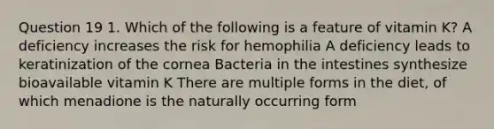 Question 19 1. Which of the following is a feature of vitamin K? A deficiency increases the risk for hemophilia A deficiency leads to keratinization of the cornea Bacteria in the intestines synthesize bioavailable vitamin K There are multiple forms in the diet, of which menadione is the naturally occurring form