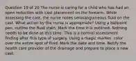 Question 19 of 20 The nurse is caring for a child who has had an open reduction with cast placement on the forearm. While assessing the cast, the nurse notes serosanguineous fluid on the cast. What action by the nurse is appropriate? Using a ballpoint pen, outline the fluid stain. Mark the time it is outlined. Nothing needs to be done at this time. This is a normal assessment finding after this type of surgery. Using a magic marker, color over the entire spot of fluid. Mark the date and time. Notify the health care provider of the drainage and prepare to place a new cast.