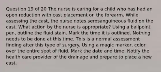 Question 19 of 20 The nurse is caring for a child who has had an open reduction with cast placement on the forearm. While assessing the cast, the nurse notes serosanguineous fluid on the cast. What action by the nurse is appropriate? Using a ballpoint pen, outline the fluid stain. Mark the time it is outlined. Nothing needs to be done at this time. This is a normal assessment finding after this type of surgery. Using a magic marker, color over the entire spot of fluid. Mark the date and time. Notify the health care provider of the drainage and prepare to place a new cast.