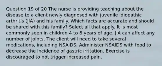 Question 19 of 20 The nurse is providing teaching about the disease to a client newly diagnosed with juvenile idiopathic arthritis (JIA) and his family. Which facts are accurate and should be shared with this family? Select all that apply. It is most commonly seen in children 4 to 8 years of age. JIA can affect any number of joints. The client will need to take several medications, including NSAIDS. Administer NSAIDS with food to decrease the incidence of gastric irritation. Exercise is discouraged to not trigger increased pain.