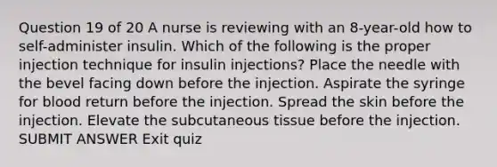 Question 19 of 20 A nurse is reviewing with an 8-year-old how to self-administer insulin. Which of the following is the proper injection technique for insulin injections? Place the needle with the bevel facing down before the injection. Aspirate the syringe for blood return before the injection. Spread the skin before the injection. Elevate the subcutaneous tissue before the injection. SUBMIT ANSWER Exit quiz