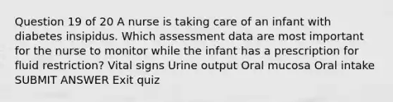 Question 19 of 20 A nurse is taking care of an infant with diabetes insipidus. Which assessment data are most important for the nurse to monitor while the infant has a prescription for fluid restriction? Vital signs Urine output Oral mucosa Oral intake SUBMIT ANSWER Exit quiz