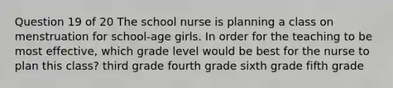 Question 19 of 20 The school nurse is planning a class on menstruation for school-age girls. In order for the teaching to be most effective, which grade level would be best for the nurse to plan this class? third grade fourth grade sixth grade fifth grade