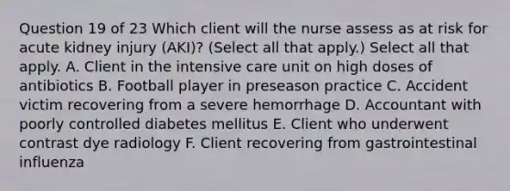 Question 19 of 23 Which client will the nurse assess as at risk for acute kidney injury (AKI)? (Select all that apply.) Select all that apply. A. Client in the intensive care unit on high doses of antibiotics B. Football player in preseason practice C. Accident victim recovering from a severe hemorrhage D. Accountant with poorly controlled diabetes mellitus E. Client who underwent contrast dye radiology F. Client recovering from gastrointestinal influenza