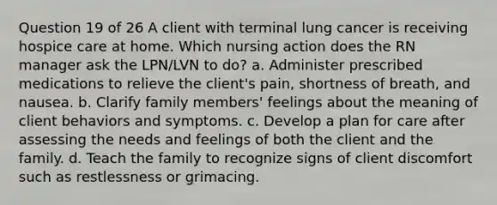 Question 19 of 26 A client with terminal lung cancer is receiving hospice care at home. Which nursing action does the RN manager ask the LPN/LVN to do? a. Administer prescribed medications to relieve the client's pain, shortness of breath, and nausea. b. Clarify family members' feelings about the meaning of client behaviors and symptoms. c. Develop a plan for care after assessing the needs and feelings of both the client and the family. d. Teach the family to recognize signs of client discomfort such as restlessness or grimacing.