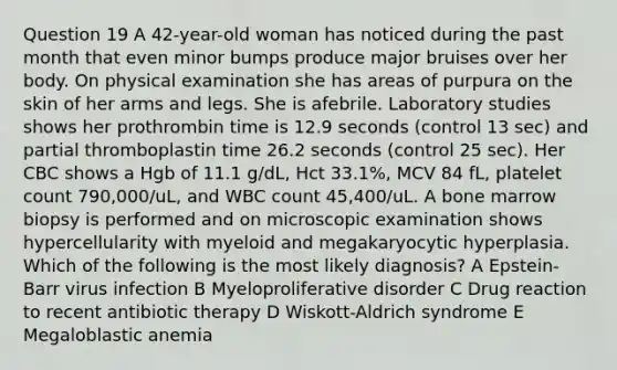 Question 19 A 42-year-old woman has noticed during the past month that even minor bumps produce major bruises over her body. On physical examination she has areas of purpura on the skin of her arms and legs. She is afebrile. Laboratory studies shows her prothrombin time is 12.9 seconds (control 13 sec) and partial thromboplastin time 26.2 seconds (control 25 sec). Her CBC shows a Hgb of 11.1 g/dL, Hct 33.1%, MCV 84 fL, platelet count 790,000/uL, and WBC count 45,400/uL. A bone marrow biopsy is performed and on microscopic examination shows hypercellularity with myeloid and megakaryocytic hyperplasia. Which of the following is the most likely diagnosis? A Epstein-Barr virus infection B Myeloproliferative disorder C Drug reaction to recent antibiotic therapy D Wiskott-Aldrich syndrome E Megaloblastic anemia