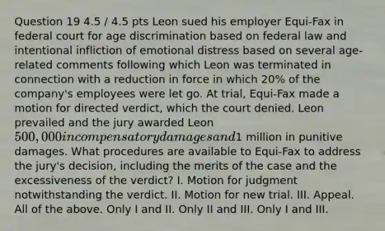 Question 19 4.5 / 4.5 pts Leon sued his employer Equi-Fax in federal court for <a href='https://www.questionai.com/knowledge/kZ72Z0tq53-age-discrimination' class='anchor-knowledge'>age discrimination</a> based on federal law and intentional infliction of emotional distress based on several age-related comments following which Leon was terminated in connection with a reduction in force in which 20% of the company's employees were let go. At trial, Equi-Fax made a motion for directed verdict, which the court denied. Leon prevailed and the jury awarded Leon 500,000 in compensatory damages and1 million in punitive damages. What procedures are available to Equi-Fax to address the jury's decision, including the merits of the case and the excessiveness of the verdict? I. Motion for judgment notwithstanding the verdict. II. Motion for new trial. III. Appeal. All of the above. Only I and II. Only II and III. Only I and III.