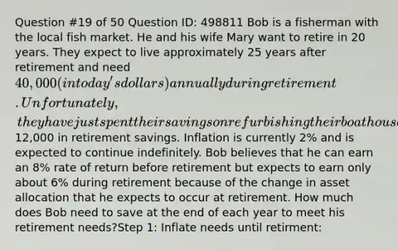 Question #19 of 50 Question ID: 498811 Bob is a fisherman with the local fish market. He and his wife Mary want to retire in 20 years. They expect to live approximately 25 years after retirement and need 40,000 (in today's dollars) annually during retirement. Unfortunately, they have just spent their savings on refurbishing their boathouse and have only12,000 in retirement savings. Inflation is currently 2% and is expected to continue indefinitely. Bob believes that he can earn an 8% rate of return before retirement but expects to earn only about 6% during retirement because of the change in asset allocation that he expects to occur at retirement. How much does Bob need to save at the end of each year to meet his retirement needs?Step 1: Inflate needs until retirment: