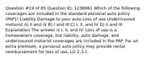 Question #19 of 85 Question ID: 1236061 Which of the following coverages are included in the standard personal auto policy (PAP)? Liability Damage to your auto Loss of use Underinsured motorist A) II and IV B) I and III C) I, II, and IV D) II and III Explanation The answer is I, II, and IV. Loss of use is a homeowners coverage, but liability, auto damage, and underinsured motorist coverages are included in the PAP. For an extra premium, a personal auto policy may provide rental reimbursement for loss of use. LO 2.3.1