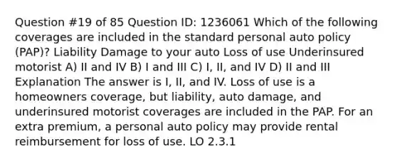 Question #19 of 85 Question ID: 1236061 Which of the following coverages are included in the standard personal auto policy (PAP)? Liability Damage to your auto Loss of use Underinsured motorist A) II and IV B) I and III C) I, II, and IV D) II and III Explanation The answer is I, II, and IV. Loss of use is a homeowners coverage, but liability, auto damage, and underinsured motorist coverages are included in the PAP. For an extra premium, a personal auto policy may provide rental reimbursement for loss of use. LO 2.3.1