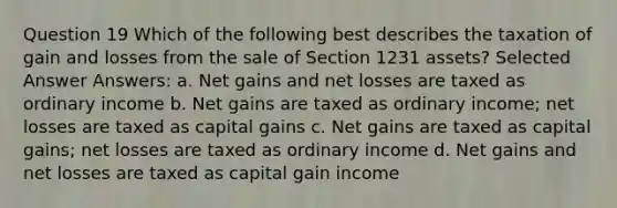 Question 19 Which of the following best describes the taxation of gain and losses from the sale of Section 1231 assets? Selected Answer Answers: a. Net gains and net losses are taxed as ordinary income b. Net gains are taxed as ordinary income; net losses are taxed as capital gains c. Net gains are taxed as capital gains; net losses are taxed as ordinary income d. Net gains and net losses are taxed as capital gain income