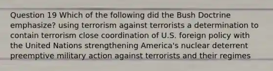 Question 19 Which of the following did the Bush Doctrine emphasize? using terrorism against terrorists a determination to contain terrorism close coordination of U.S. foreign policy with the United Nations strengthening America's nuclear deterrent preemptive military action against terrorists and their regimes