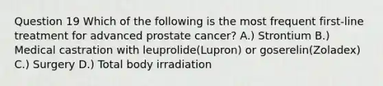 Question 19 Which of the following is the most frequent first-line treatment for advanced prostate cancer? A.) Strontium B.) Medical castration with leuprolide(Lupron) or goserelin(Zoladex) C.) Surgery D.) Total body irradiation