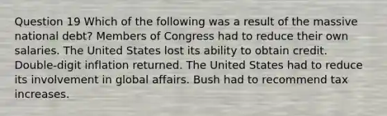 Question 19 Which of the following was a result of the massive national debt? Members of Congress had to reduce their own salaries. The United States lost its ability to obtain credit. Double-digit inflation returned. The United States had to reduce its involvement in global affairs. Bush had to recommend tax increases.