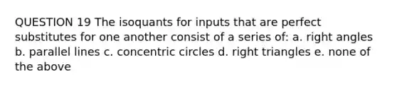 QUESTION 19 The isoquants for inputs that are perfect substitutes for one another consist of a series of: a. right angles b. parallel lines c. concentric circles d. right triangles e. none of the above