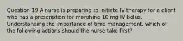 Question 19 A nurse is preparing to initiate IV therapy for a client who has a prescription for morphine 10 mg IV bolus. Understanding the importance of time management, which of the following actions should the nurse take first?