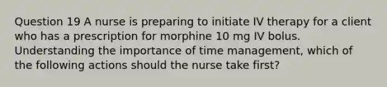 Question 19 A nurse is preparing to initiate IV therapy for a client who has a prescription for morphine 10 mg IV bolus. Understanding the importance of time management, which of the following actions should the nurse take first?