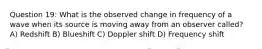 Question 19: What is the observed change in frequency of a wave when its source is moving away from an observer called? A) Redshift B) Blueshift C) Doppler shift D) Frequency shift